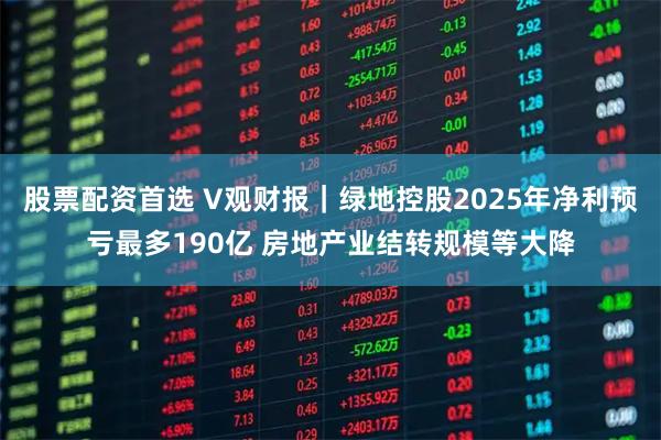 股票配资首选 V观财报｜绿地控股2025年净利预亏最多190亿 房地产业结转规模等大降